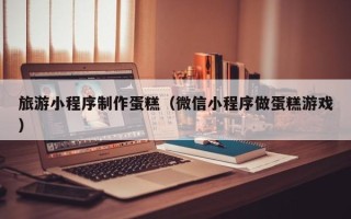 扬中旅游小程序制作蛋糕（微信小程序做蛋糕游戏）